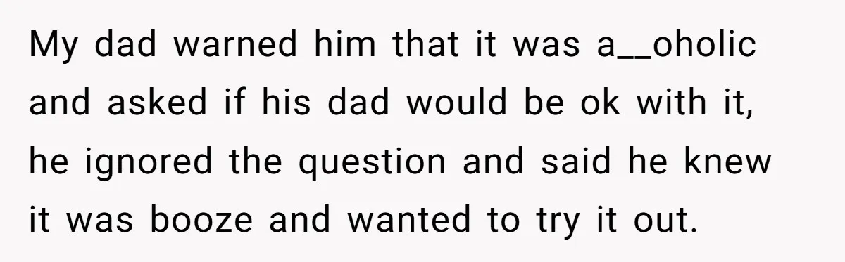 My dad warned him that it was a__oholic and asked if his dad would be ok with it, he ignored the question and said he knew it was booze and...