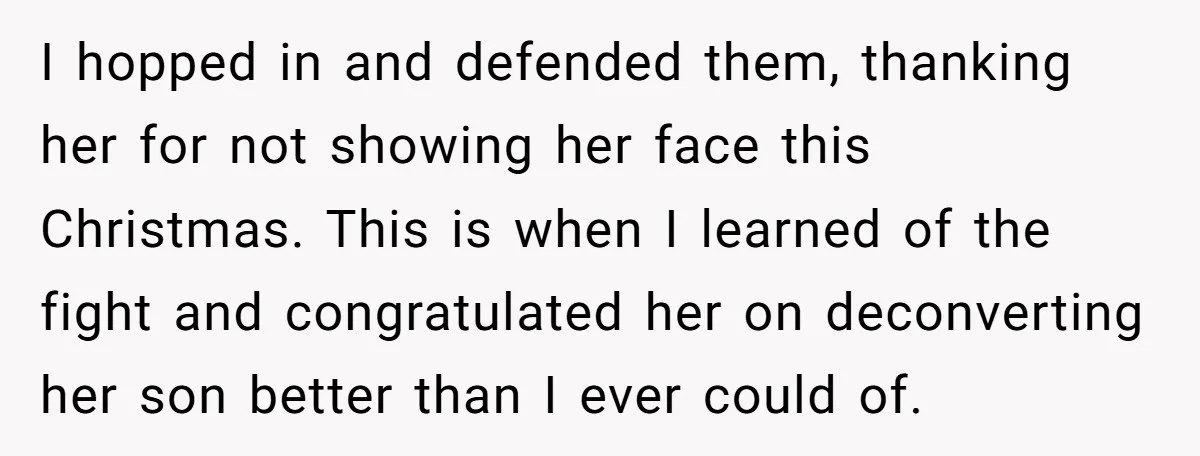 I hopped in and defended them, thanking her for not showing her face this Christmas. This is when I learned of the fight and congratulated her on deconverting her son...