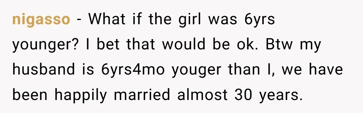 nigasso − What if the girl was 6yrs younger? I bet that would be ok. Btw my husband is 6yrs4mo youger than I, we have been happily married almost 30...