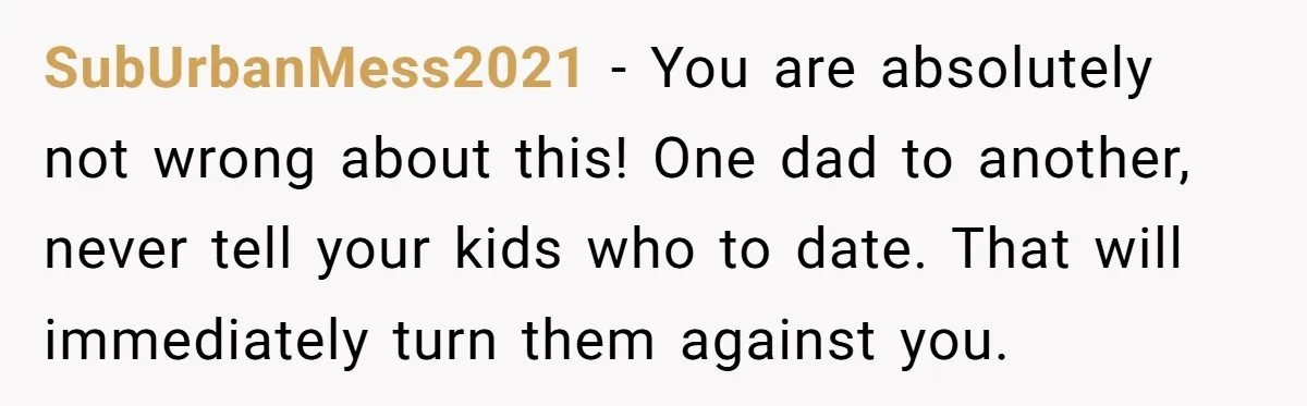 SubUrbanMess2021 − You are absolutely not wrong about this! One dad to another, never tell your kids who to date. That will immediately turn them against you.