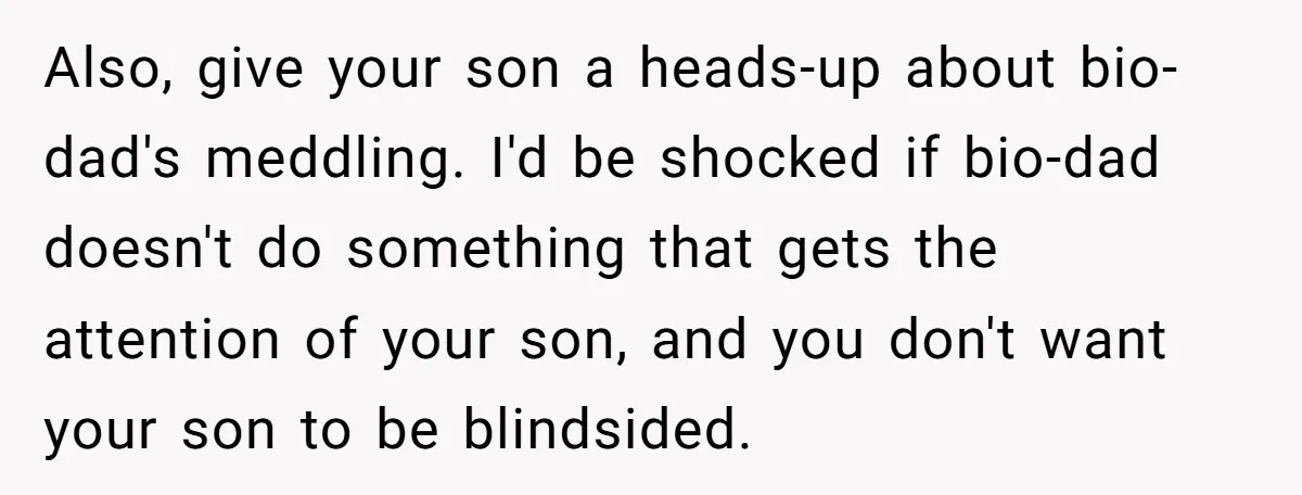 Also, give your son a heads-up about bio-dad's meddling. I'd be shocked if bio-dad doesn't do something that gets the attention of your son, and you don't want your son...