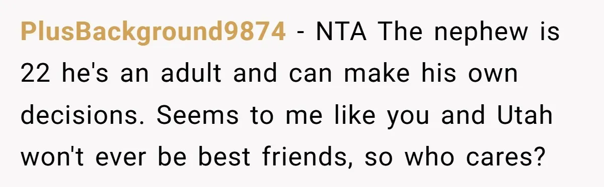 PlusBackground9874 − NTA The nephew is 22 he's an adult and can make his own decisions. Seems to me like you and Utah won't ever be best friends, so who...