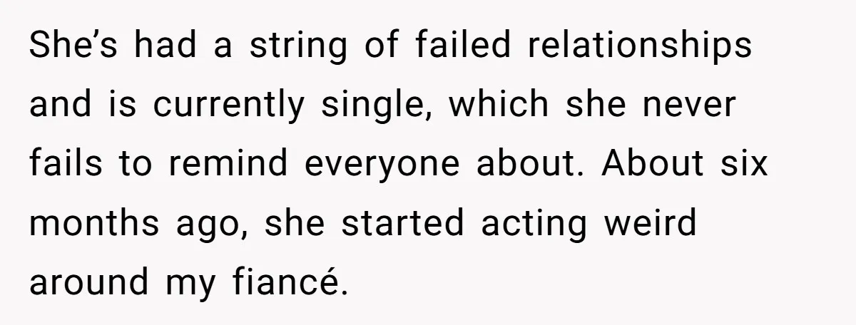 She’s had a string of failed relationships and is currently single, which she never fails to remind everyone about. About six months ago, she started acting weird around my fiancé.