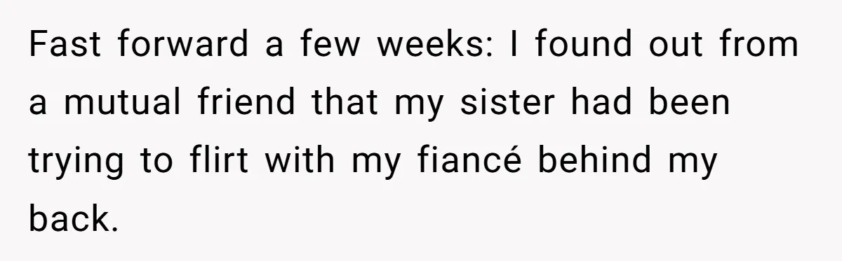Fast forward a few weeks: I found out from a mutual friend that my sister had been trying to flirt with my fiancé behind my back.