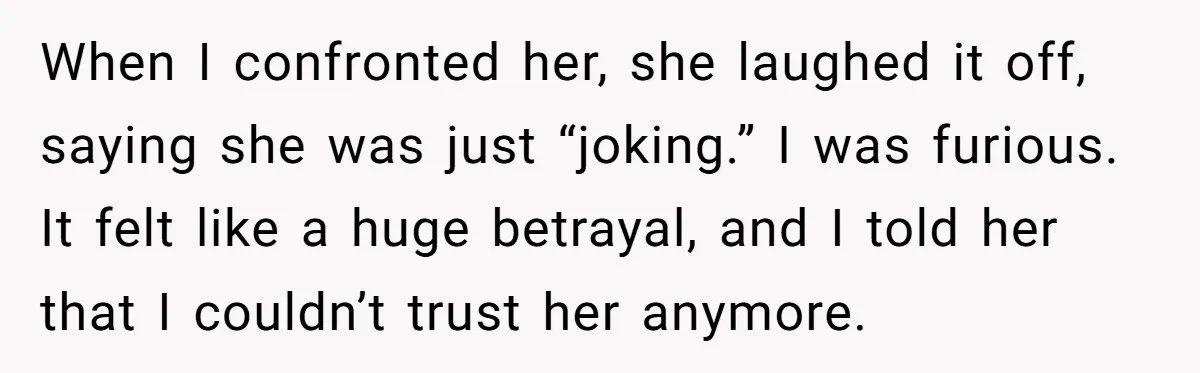 When I confronted her, she laughed it off, saying she was just “joking.” I was furious. It felt like a huge betrayal, and I told her that I couldn’t trust...
