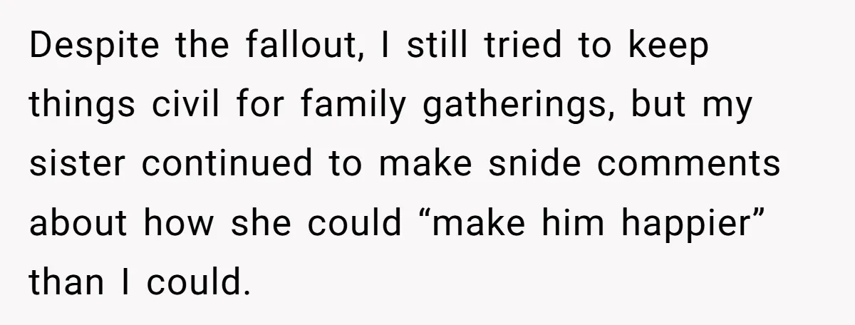 Despite the fallout, I still tried to keep things civil for family gatherings, but my sister continued to make snide comments about how she could “make him happier” than I...