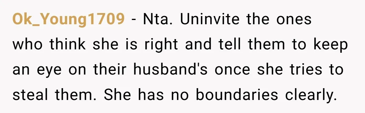 Ok_Young1709 − Nta. Uninvite the ones who think she is right and tell them to keep an eye on their husband's once she tries to steal them. She has no...
