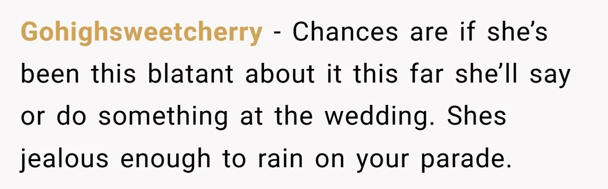 Gohighsweetcherry − Chances are if she’s been this blatant about it this far she’ll say or do something at the wedding. Shes jealous enough to rain on your parade.