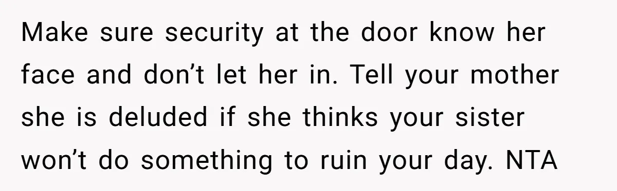 Make sure security at the door know her face and don’t let her in. Tell your mother she is deluded if she thinks your sister won’t do something to ruin...