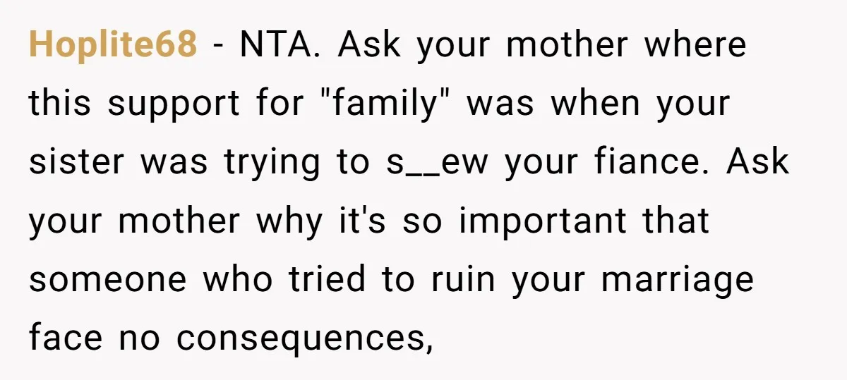 Hoplite68 − NTA. Ask your mother where this support for "family" was when your sister was trying to s__ew your fiance. Ask your mother why it's so important that someone...