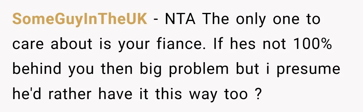 SomeGuyInTheUK − NTA The only one to care about is your fiance. If hes not 100% behind you then big problem but i presume he'd rather have it this way...