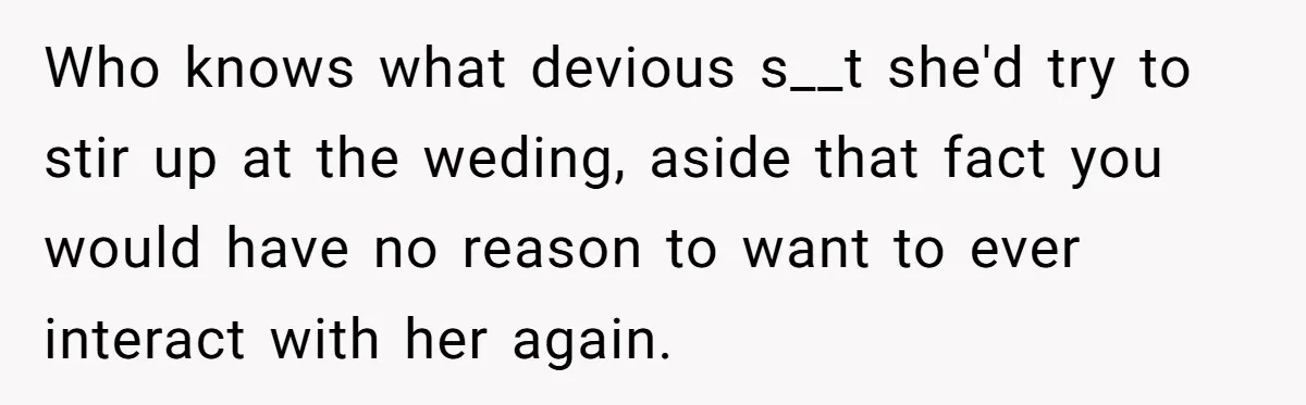 Who knows what devious s__t she'd try to stir up at the weding, aside that fact you would have no reason to want to ever interact with her again.
