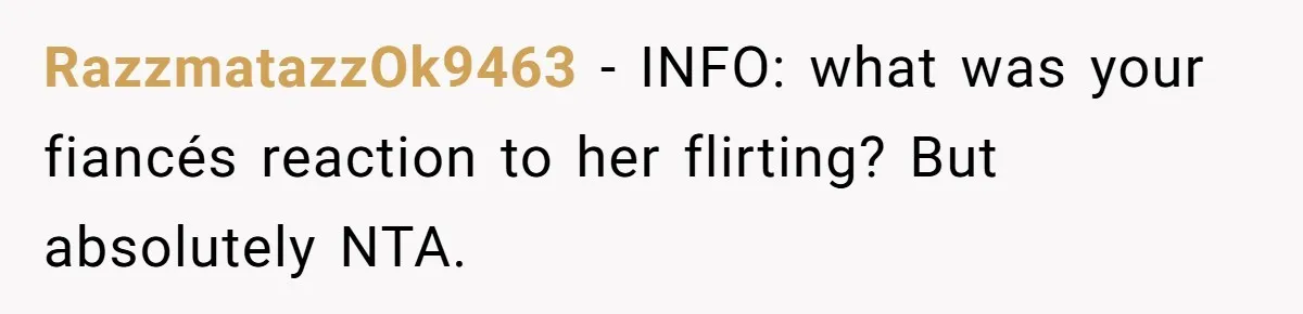RazzmatazzOk9463 − INFO: what was your fiancés reaction to her flirting? But absolutely NTA.