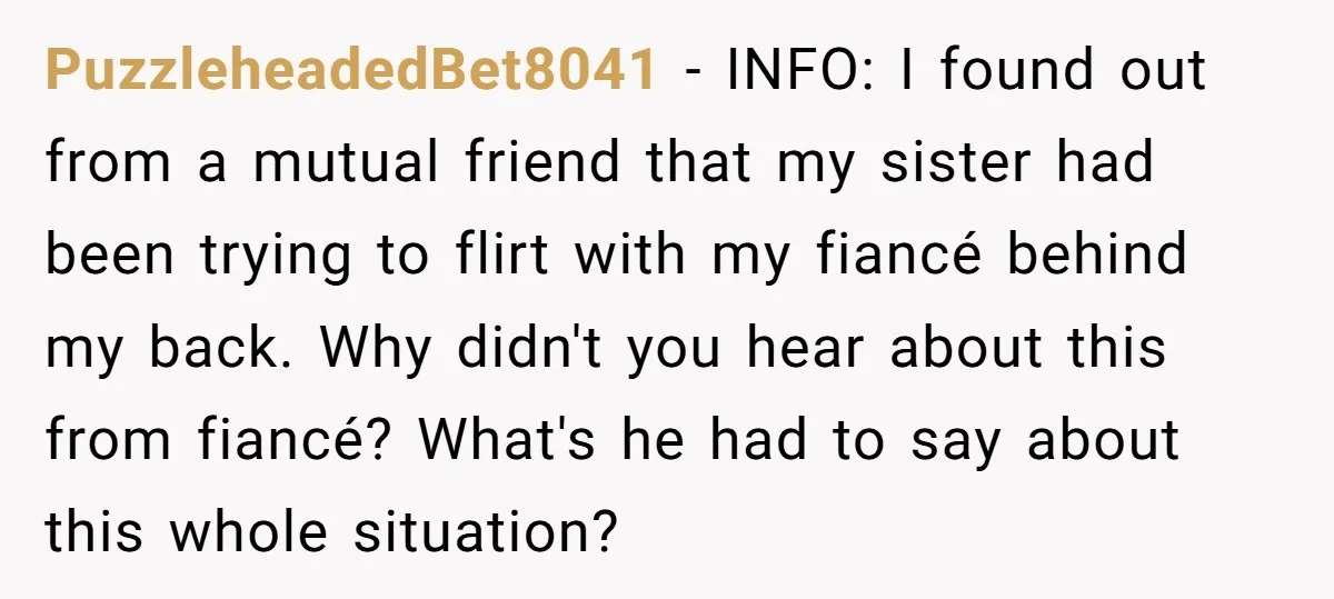 PuzzleheadedBet8041 − INFO: I found out from a mutual friend that my sister had been trying to flirt with my fiancé behind my back. Why didn't you hear about this...