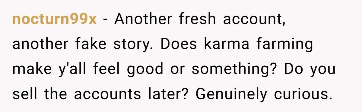 nocturn99x − Another fresh account, another fake story. Does karma farming make y'all feel good or something? Do you sell the accounts later? Genuinely curious.