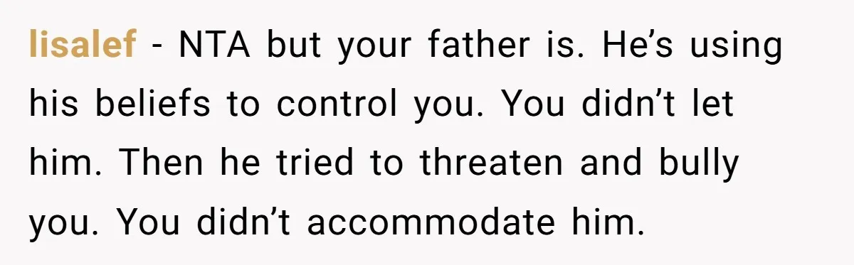lisalef − NTA but your father is. He’s using his beliefs to control you. You didn’t let him. Then he tried to threaten and bully you. You didn’t accommodate him.