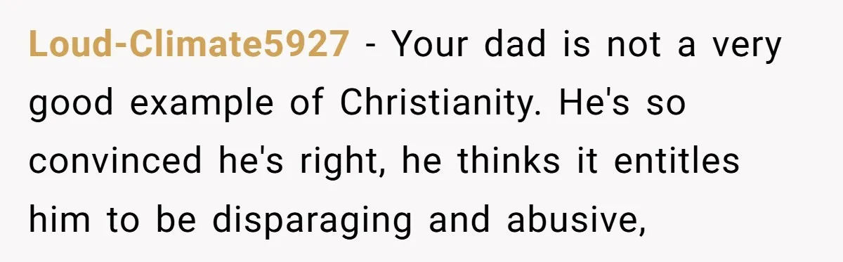 Loud-Climate5927 − Your dad is not a very good example of Christianity. He's so convinced he's right, he thinks it entitles him to be disparaging and abusive,
