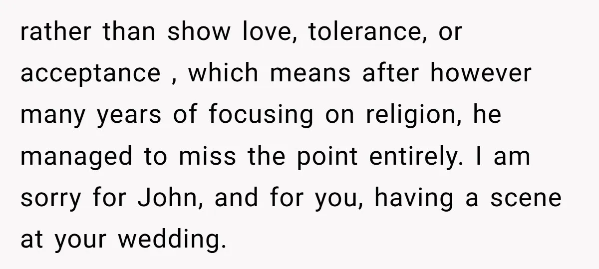 rather than show love, tolerance, or acceptance , which means after however many years of focusing on religion, he managed to miss the point entirely. I am sorry for John,...