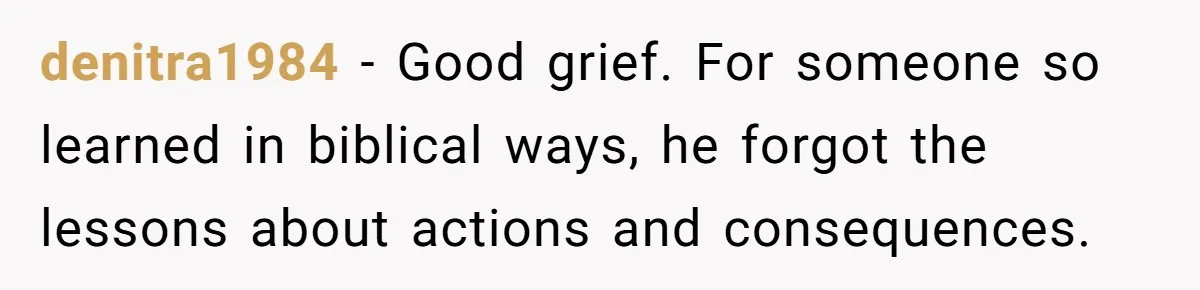 denitra1984 − Good grief. For someone so learned in biblical ways, he forgot the lessons about actions and consequences.
