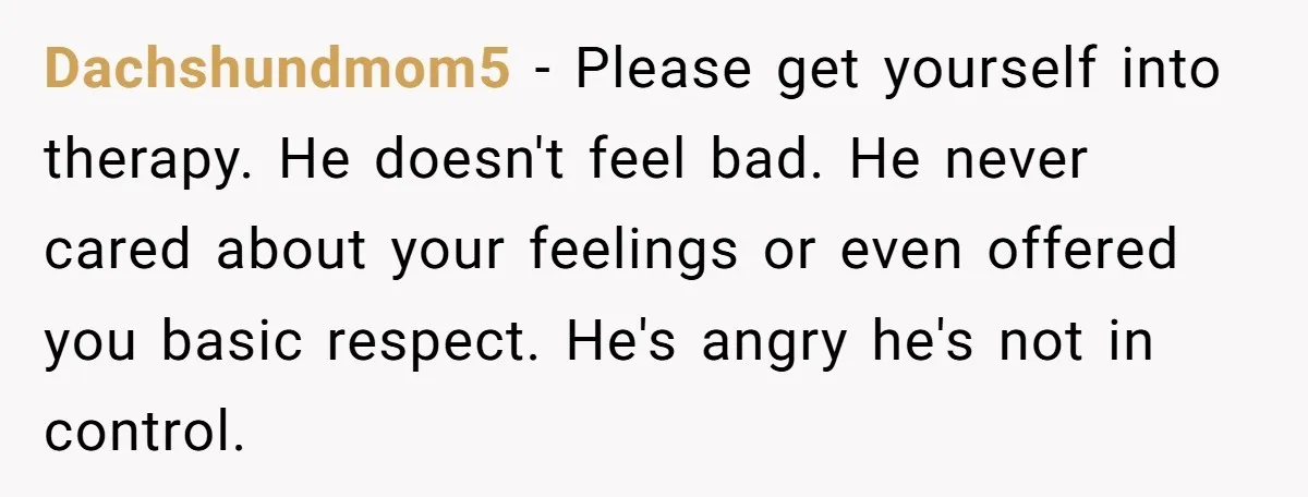 Dachshundmom5 − Please get yourself into therapy. He doesn't feel bad. He never cared about your feelings or even offered you basic respect. He's angry he's not in control.