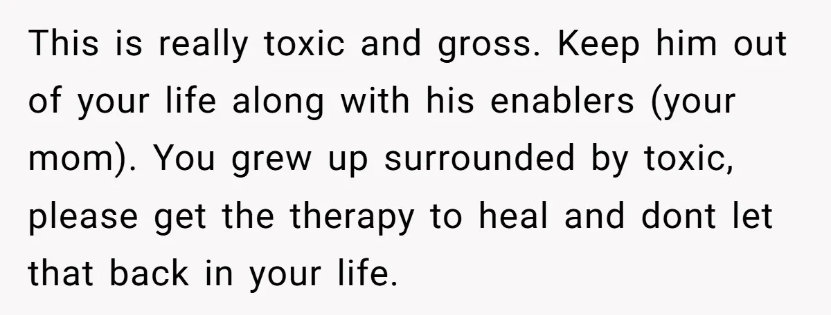 This is really toxic and gross. Keep him out of your life along with his enablers (your mom). You grew up surrounded by toxic, please get the therapy to heal...