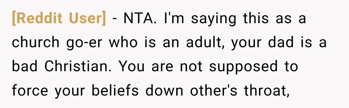 [Reddit User] − NTA. I'm saying this as a church go-er who is an adult, your dad is a bad Christian. You are not supposed to force your beliefs down...
