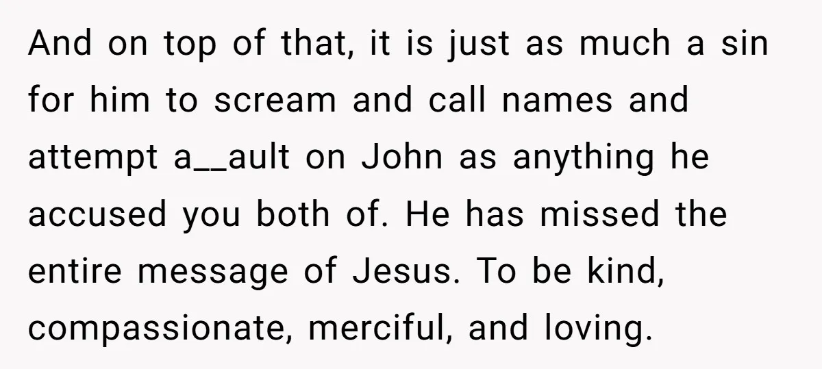 And on top of that, it is just as much a sin for him to scream and call names and attempt a__ault on John as anything he accused you both...
