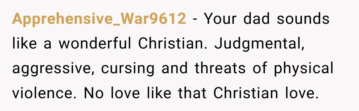 Apprehensive_War9612 − Your dad sounds like a wonderful Christian. Judgmental, aggressive, cursing and threats of physical violence. No love like that Christian love.