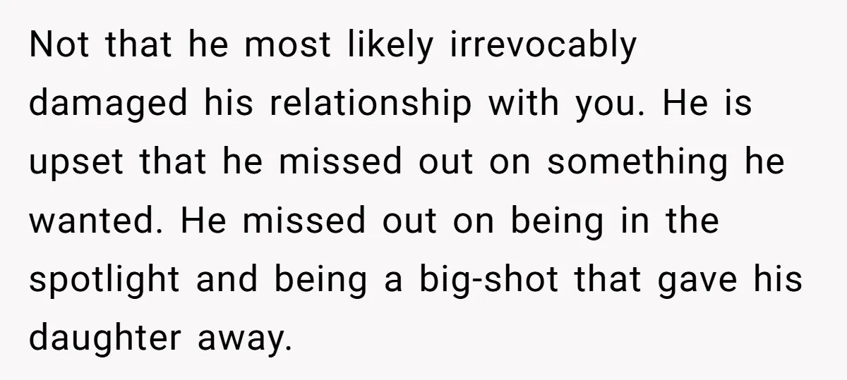 Not that he most likely irrevocably damaged his relationship with you. He is upset that he missed out on something he wanted. He missed out on being in the spotlight...