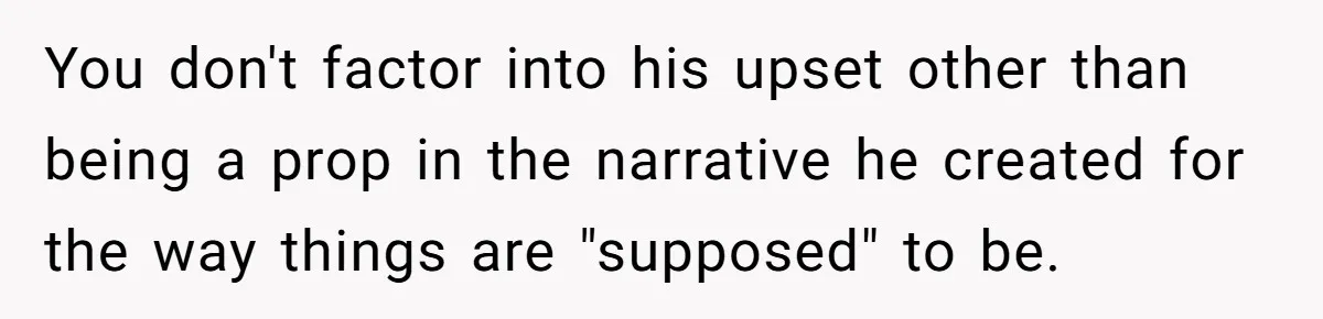 You don't factor into his upset other than being a prop in the narrative he created for the way things are "supposed" to be.