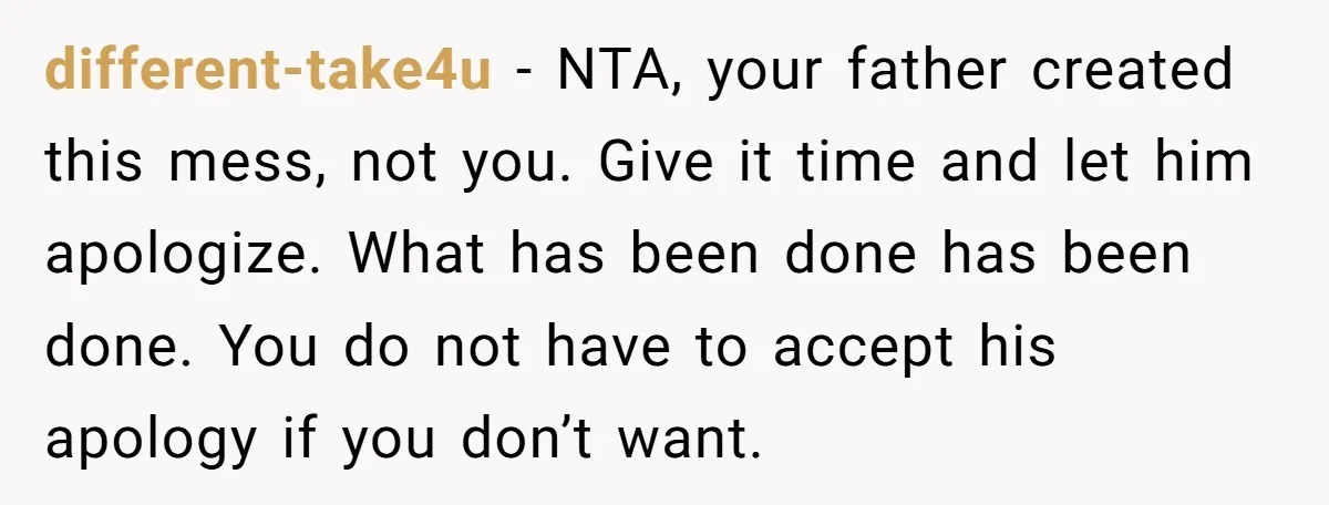 different-take4u − NTA, your father created this mess, not you. Give it time and let him apologize. What has been done has been done. You do not have to accept...