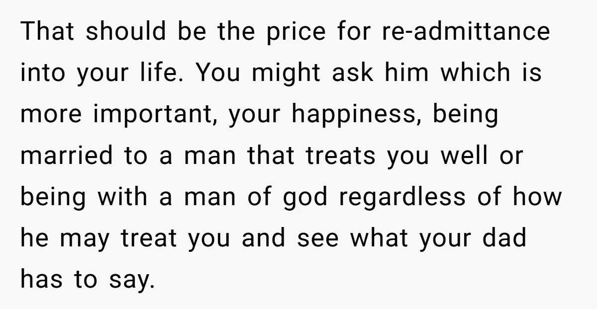 That should be the price for re-admittance into your life. You might ask him which is more important, your happiness, being married to a man that treats you well or...