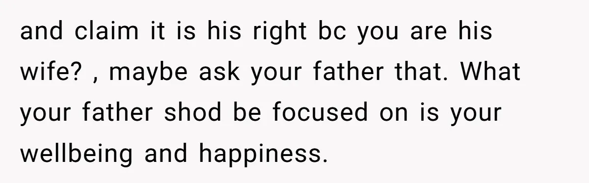 and claim it is his right bc you are his wife? , maybe ask your father that. What your father shod be focused on is your wellbeing and happiness.