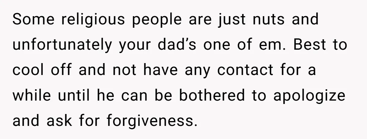 Some religious people are just nuts and unfortunately your dad’s one of em. Best to cool off and not have any contact for a while until he can be bothered...