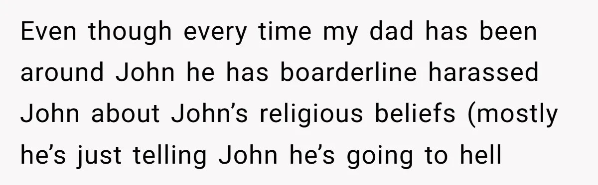 Even though every time my dad has been around John he has boarderline harassed John about John’s religious beliefs (mostly he’s just telling John he’s going to hell