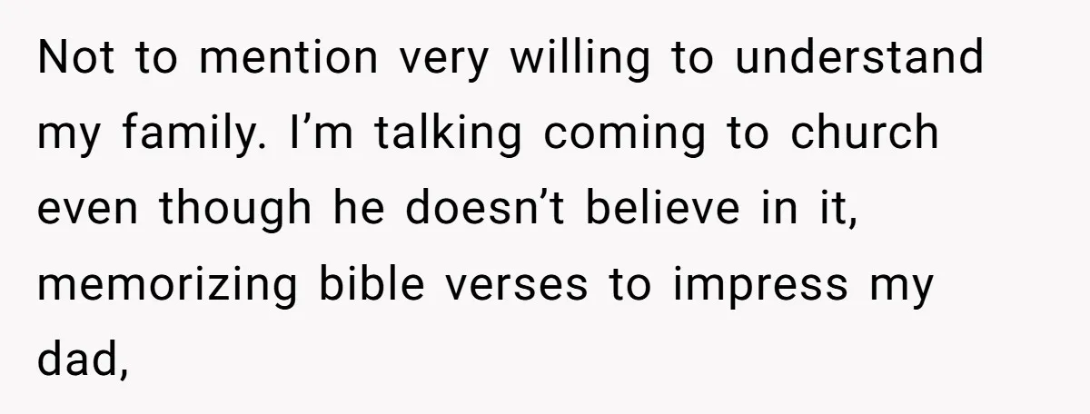 Not to mention very willing to understand my family. I’m talking coming to church even though he doesn’t believe in it, memorizing bible verses to impress my dad,