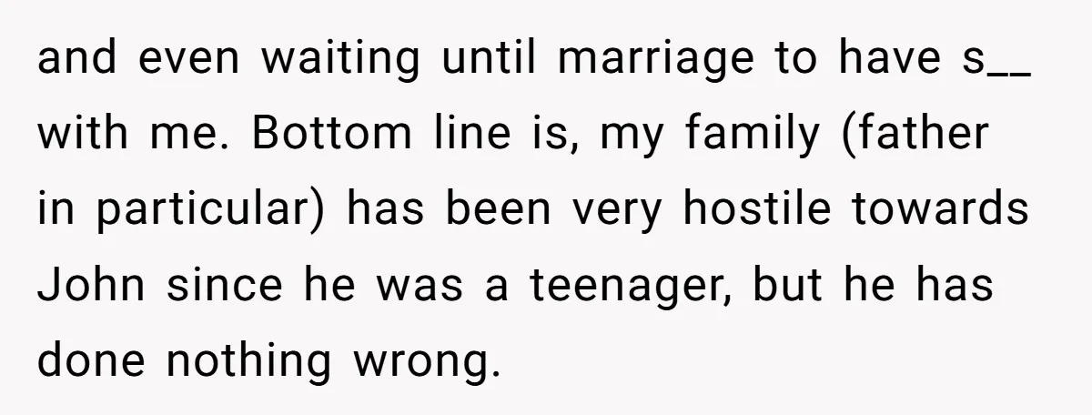 and even waiting until marriage to have s__ with me. Bottom line is, my family (father in particular) has been very hostile towards John since he was a teenager, but...