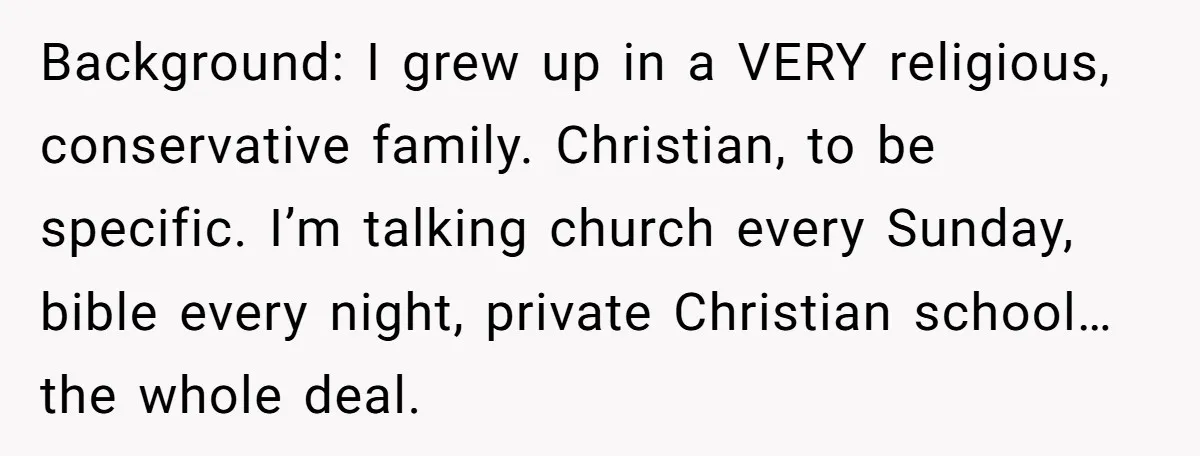 Background: I grew up in a VERY religious, conservative family. Christian, to be specific. I’m talking church every Sunday, bible every night, private Christian school… the whole deal.