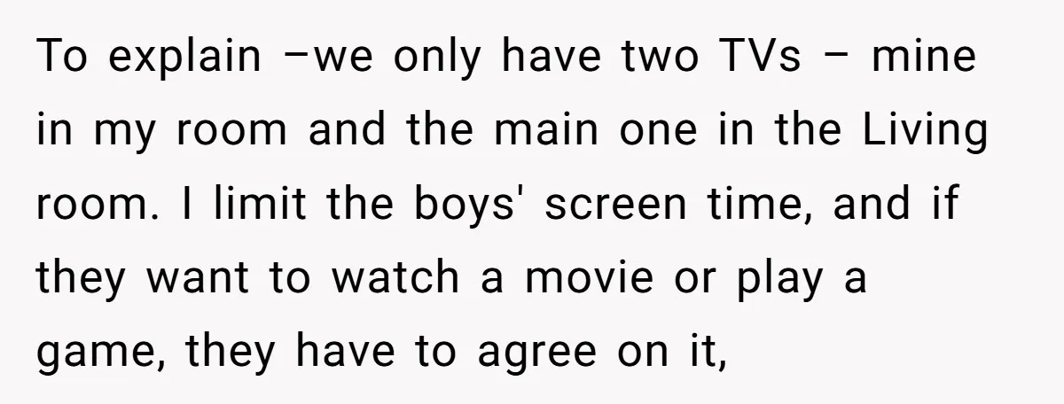 To explain –we only have two TVs – mine in my room and the main one in the Living room. I limit the boys' screen time, and if they want...