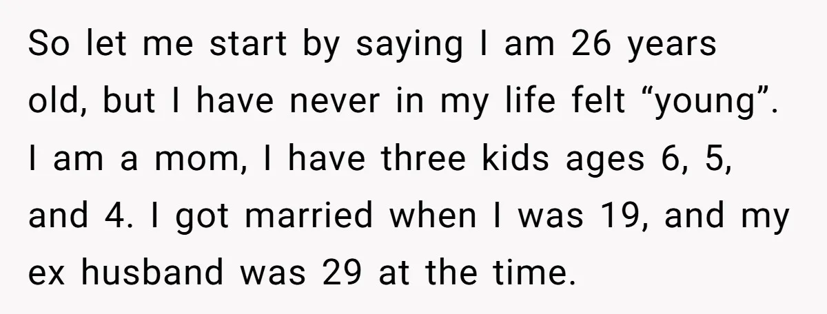 So let me start by saying I am 26 years old, but I have never in my life felt “young”. I am a mom, I have three kids ages 6,...