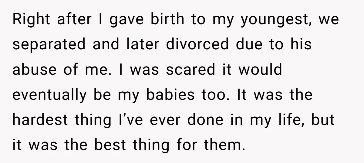 Right after I gave birth to my youngest, we separated and later divorced due to his abuse of me. I was scared it would eventually be my babies too. It...