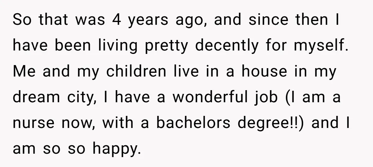 So that was 4 years ago, and since then I have been living pretty decently for myself. Me and my children live in a house in my dream city, I...