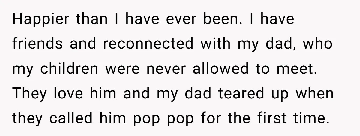 Happier than I have ever been. I have friends and reconnected with my dad, who my children were never allowed to meet. They love him and my dad teared up...