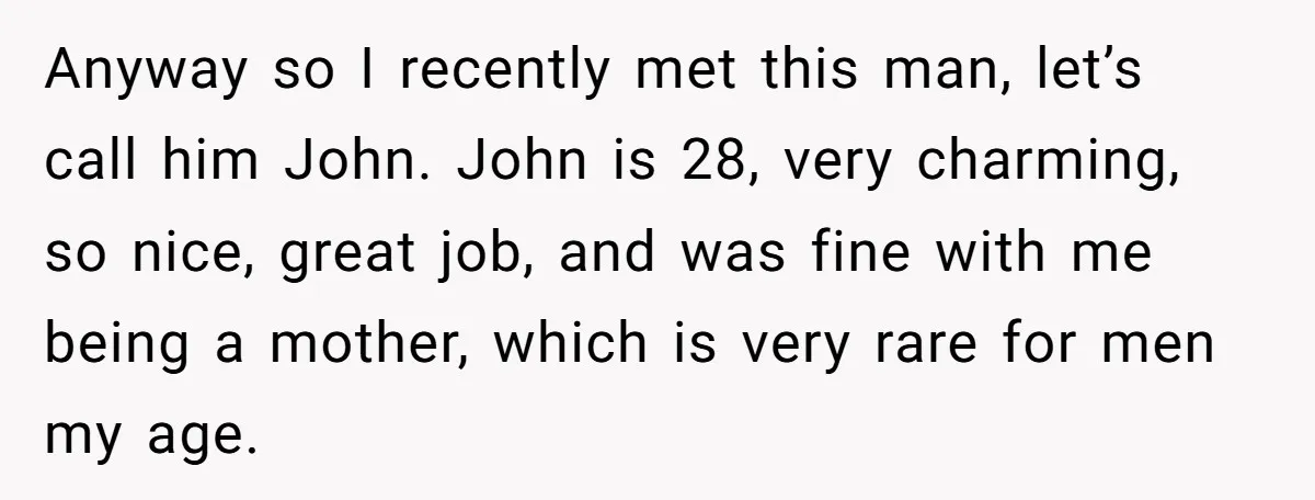 Anyway so I recently met this man, let’s call him John. John is 28, very charming, so nice, great job, and was fine with me being a mother, which is...