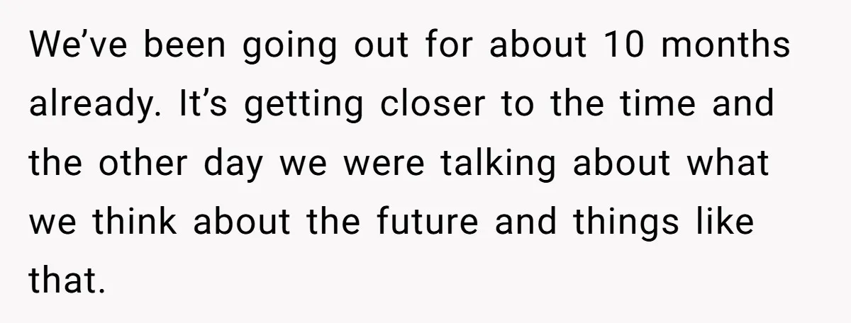 We’ve been going out for about 10 months already. It’s getting closer to the time and the other day we were talking about what we think about the future and...