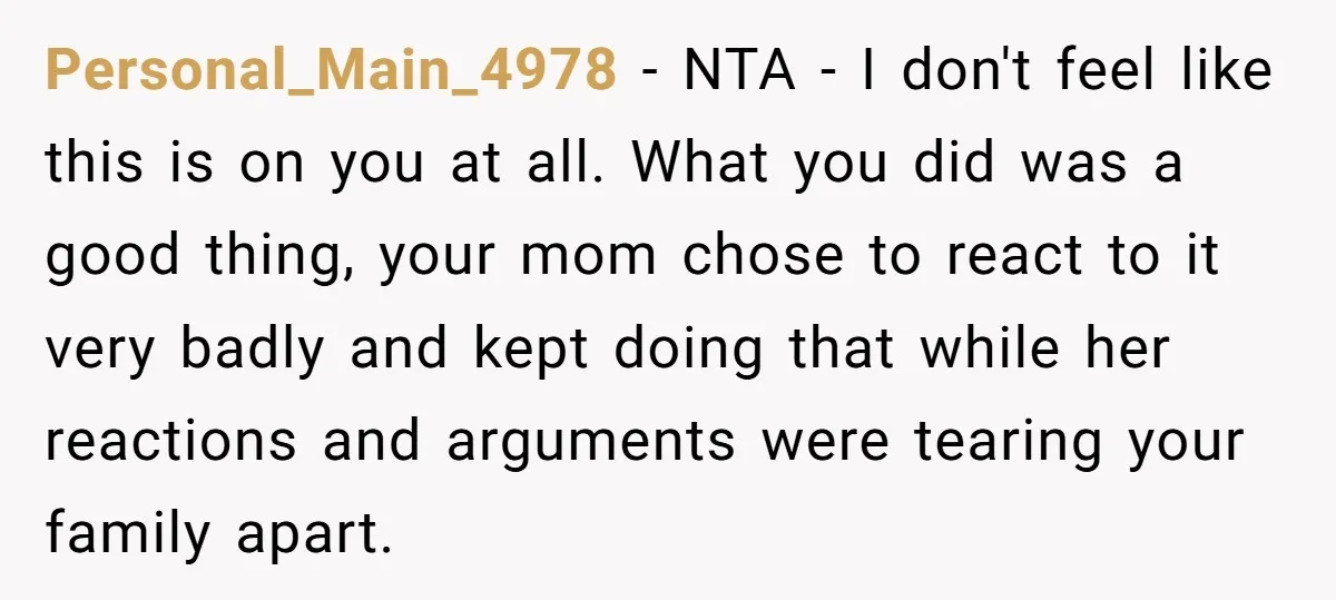 Personal_Main_4978 − NTA - I don't feel like this is on you at all. What you did was a good thing, your mom chose to react to it very badly...