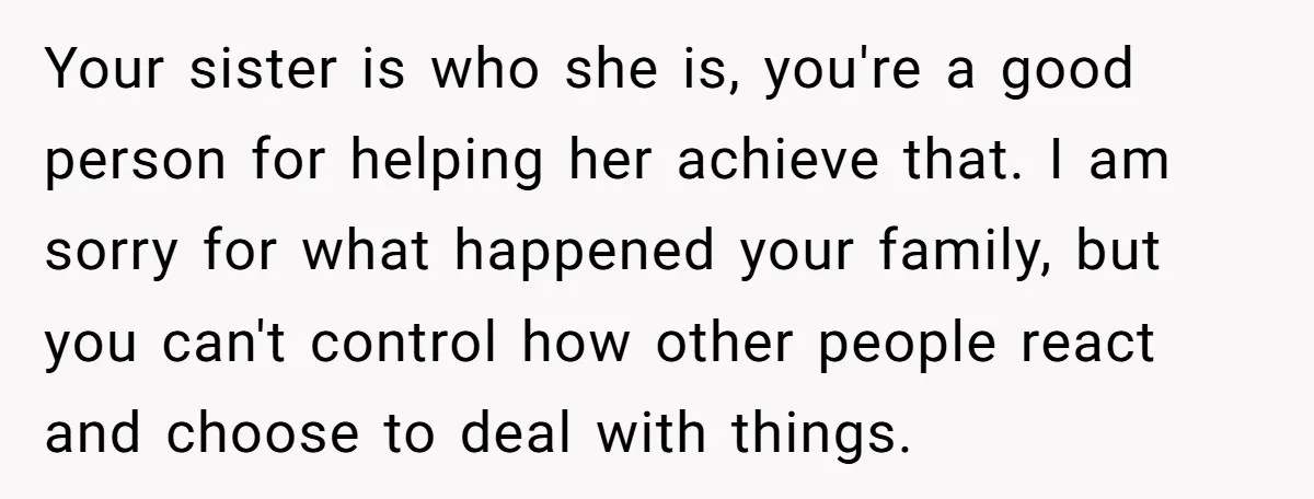 Your sister is who she is, you're a good person for helping her achieve that. I am sorry for what happened your family, but you can't control how other people...