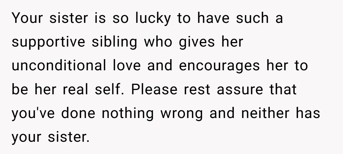 Your sister is so lucky to have such a supportive sibling who gives her unconditional love and encourages her to be her real self. Please rest assure that you've done...