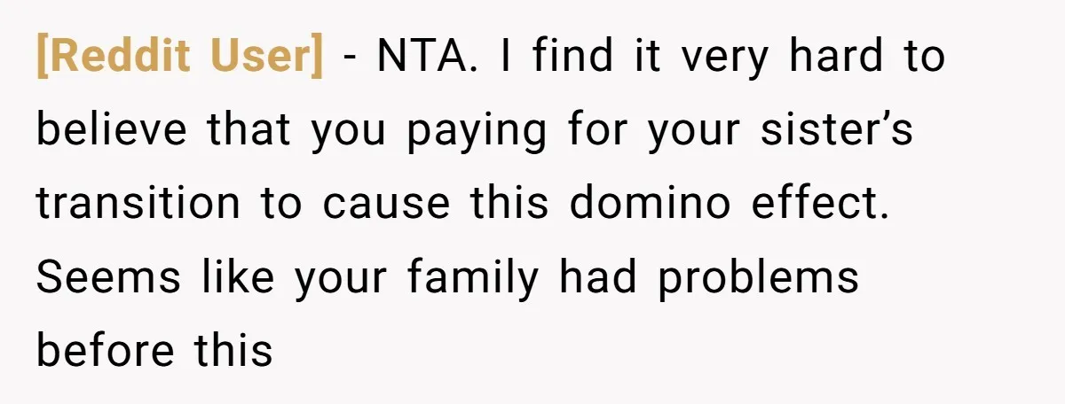 [Reddit User] − NTA. I find it very hard to believe that you paying for your sister’s transition to cause this domino effect. Seems like your family had problems before...