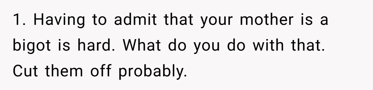 1. Having to admit that your mother is a bigot is hard. What do you do with that. Cut them off probably.